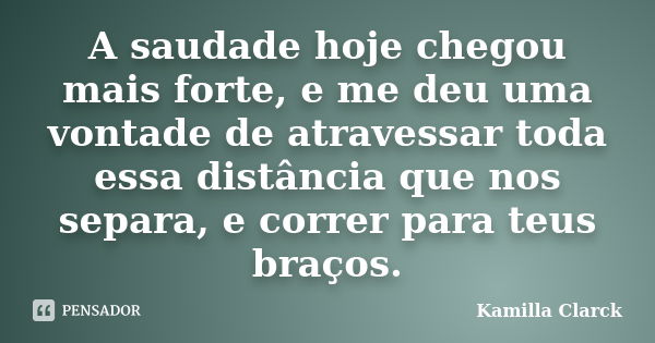 A saudade hoje chegou mais forte, e me deu uma vontade de atravessar toda essa distância que nos separa, e correr para teus braços.... Frase de Kamilla Clarck.