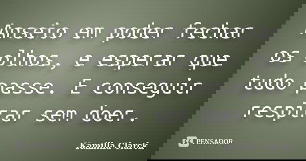 Anseio em poder fechar os olhos, e esperar que tudo passe. E conseguir respirar sem doer.... Frase de Kamilla Clarck.