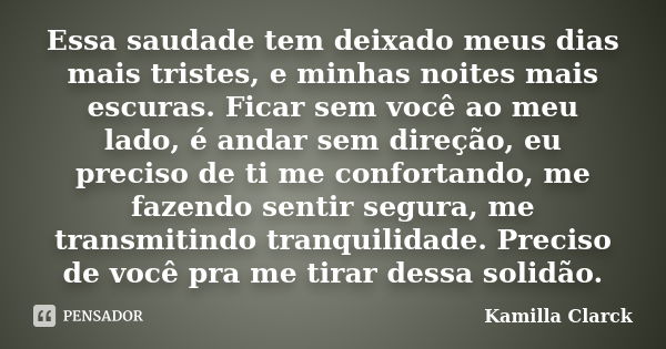 Essa saudade tem deixado meus dias mais tristes, e minhas noites mais escuras. Ficar sem você ao meu lado, é andar sem direção, eu preciso de ti me confortando,... Frase de Kamilla Clarck.