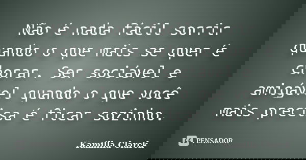 Não é nada fácil sorrir quando o que mais se quer é chorar. Ser sociável e amigável quando o que você mais precisa é ficar sozinho.... Frase de Kamilla Clarck.