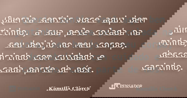 Queria sentir você aqui bem juntinho, a sua pele colada na minha, seu beijo no meu corpo, descobrindo com cuidado e carinho, cada parte de nós.... Frase de Kamilla Clarck.