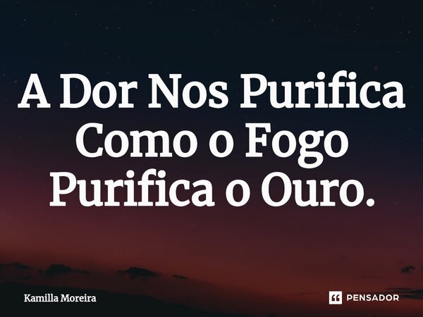 ⁠A Dor Nos Purifica Como o Fogo Purifica o Ouro.... Frase de Kamilla Moreira.