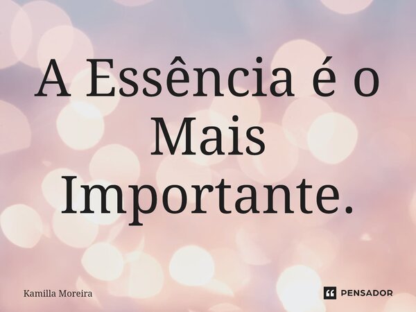 A Essência é o Mais Importante.... Frase de Kamilla Moreira.