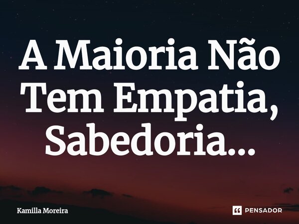 A Maioria Não Tem Empatia, Sabedoria...... Frase de Kamilla Moreira.