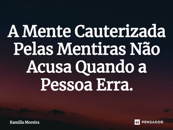 A Mente Cauterizada Pelas Mentiras Não Acusa Quando a Pessoa Erra.... Frase de Kamilla Moreira.