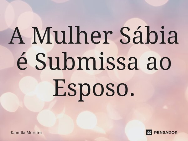 ⁠A Mulher Sábia é Submissa ao Esposo.... Frase de Kamilla Moreira.