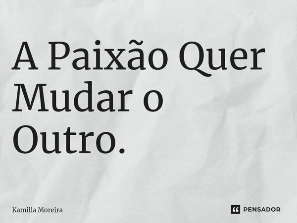 ⁠A Paixão Quer Mudar o Outro.... Frase de Kamilla Moreira.