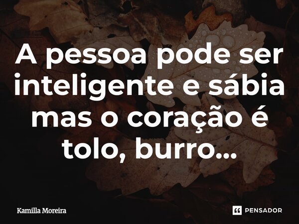⁠A pessoa pode ser inteligente e sábia mas o coração é tolo, burro...... Frase de Kamilla Moreira.