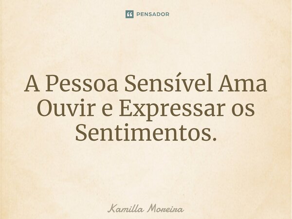 A Pessoa Sensível Ama Ouvir e Expressar os Sentimentos.... Frase de Kamilla Moreira.