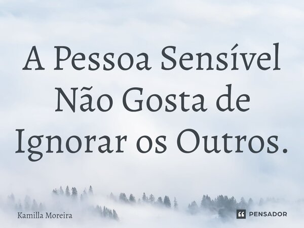 ⁠A Pessoa Sensível Não Gosta de Ignorar os Outros.... Frase de Kamilla Moreira.