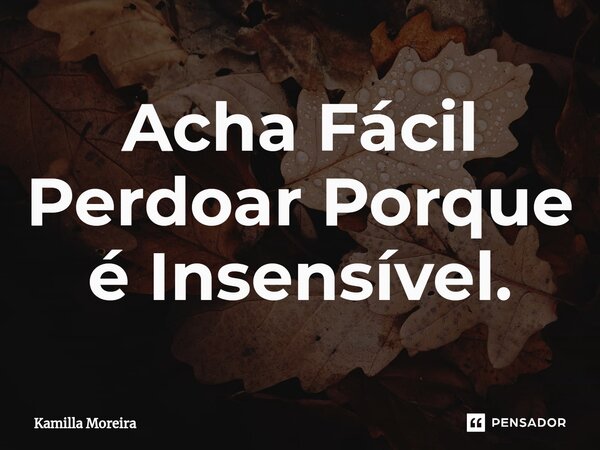 Acha Fácil Perdoar Porque é Insensível.... Frase de Kamilla Moreira.