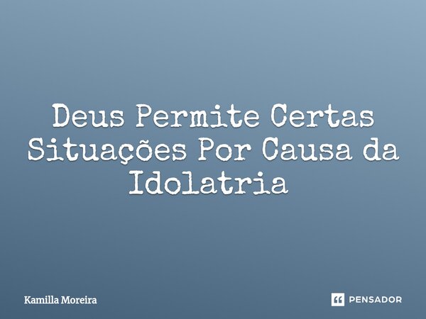 Deus Permite Certas Situações Por Causa da Idolatria ⁠... Frase de Kamilla Moreira.