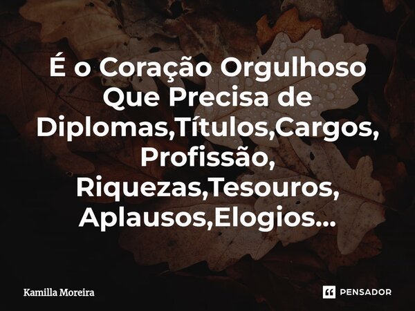 ⁠É o Coração Orgulhoso Que Precisa de Diplomas,Títulos,Cargos, Profissão, Riquezas,Tesouros, Aplausos,Elogios...... Frase de Kamilla Moreira.