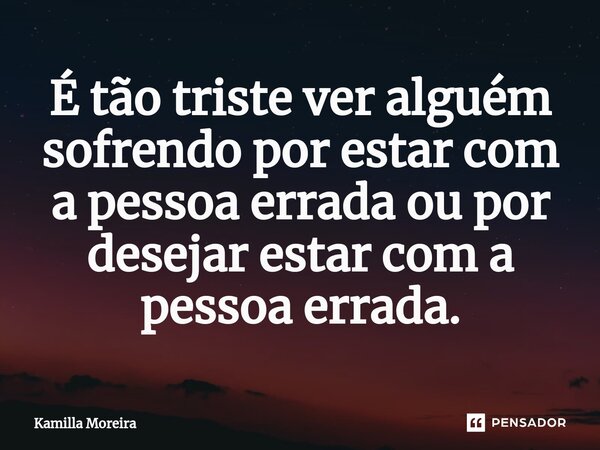 É ⁠tão triste ver alguém sofrendo por estar com a pessoa errada ou por desejar estar com a pessoa errada.... Frase de Kamilla Moreira.