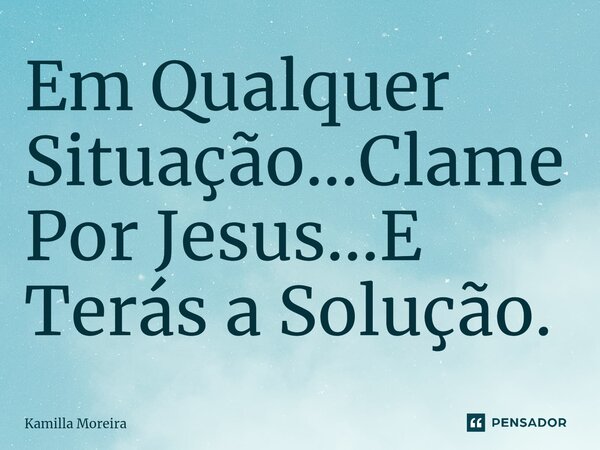 ⁠Em Qualquer Situação...Clame Por Jesus...E Terás a Solução.... Frase de Kamilla Moreira.