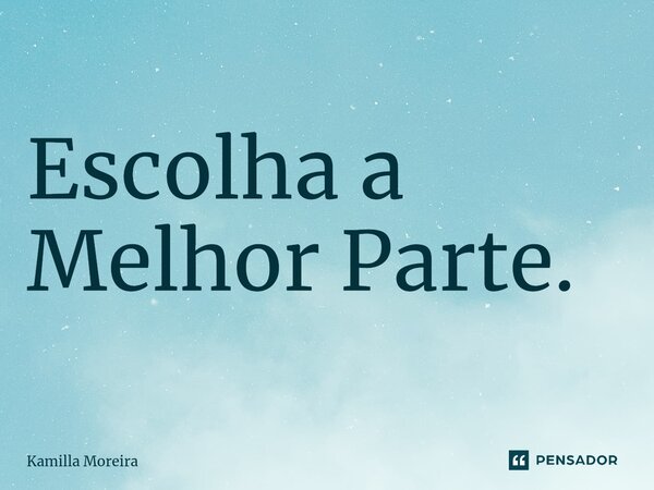 Escolha a Melhor Parte.... Frase de Kamilla Moreira.