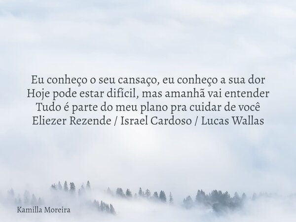 Eu conheço o seu cansaço, eu conheço a sua dor Hoje pode estar difícil, mas amanhã vai entender Tudo é parte do meu plano pra cuidar de você Eliezer Rezende / I... Frase de Kamilla Moreira.