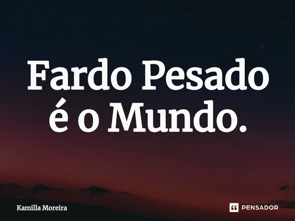 Fardo Pesado é o Mundo.... Frase de Kamilla Moreira.