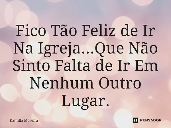 ⁠Fico Tão Feliz de Ir Na Igreja...Que Não Sinto Falta de Ir Em Nenhum Outro Lugar.... Frase de Kamilla Moreira.