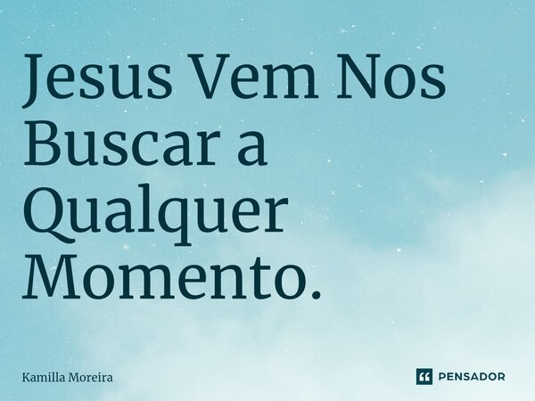 Jesus Vem Nos Buscar a Qualquer Momento.... Frase de Kamilla Moreira.