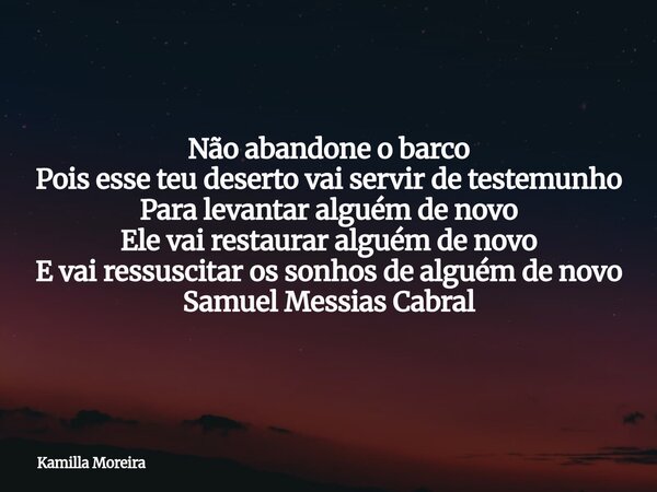 Não abandone o barco Pois esse teu deserto vai servir de testemunho Para levantar alguém de novo Ele vai restaurar alguém de novo E vai ressuscitar os sonhos de... Frase de Kamilla Moreira.