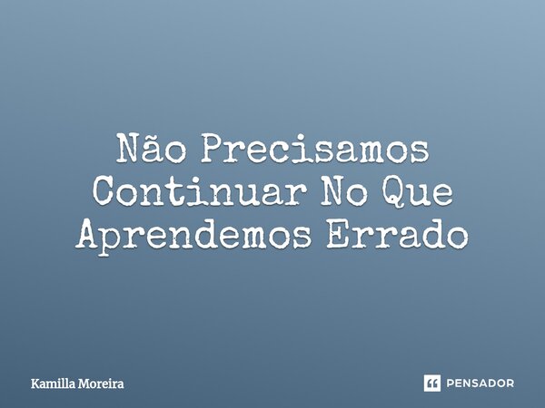 ⁠Não Precisamos Continuar No Que Aprendemos Errado... Frase de Kamilla Moreira.