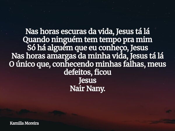 Nas horas escuras da vida, Jesus tá lá Quando ninguém tem tempo pra mim Só há alguém que eu conheço, Jesus Nas horas amargas da minha vida, Jesus tá lá O único ... Frase de Kamilla Moreira.