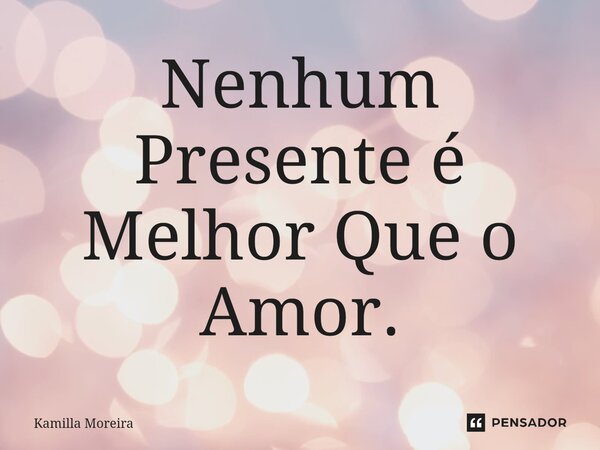 ⁠Nenhum Presente é Melhor Que o Amor.... Frase de Kamilla Moreira.