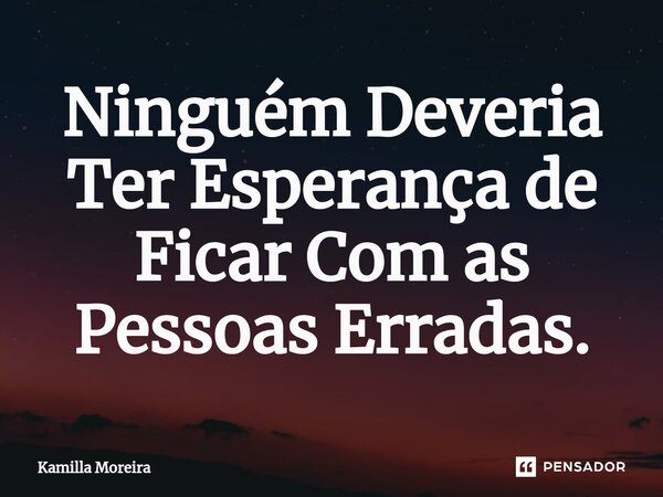 Ninguém Deveria Ter Esperança de Ficar Com as Pessoas Erradas.... Frase de Kamilla Moreira.