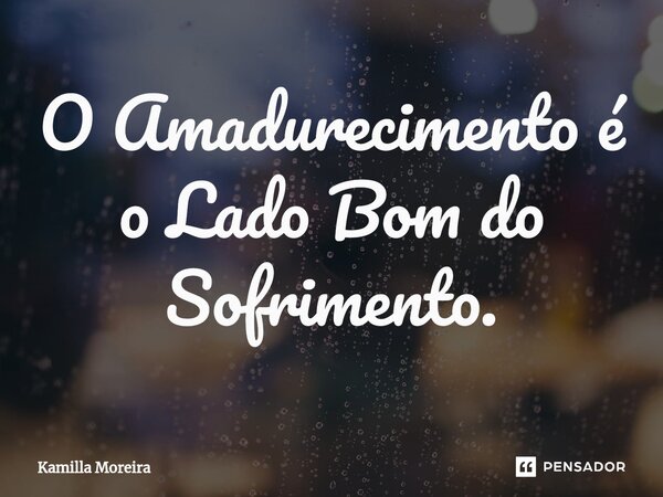 O Amadurecimento é o Lado Bom do Sofrimento.... Frase de Kamilla Moreira.