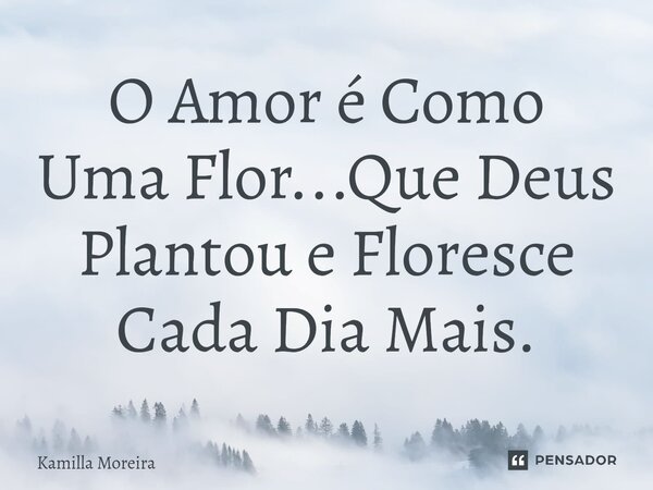 O Amor é Como Uma Flor...Que Deus Plantou e Floresce Cada Dia Mais.... Frase de Kamilla Moreira.