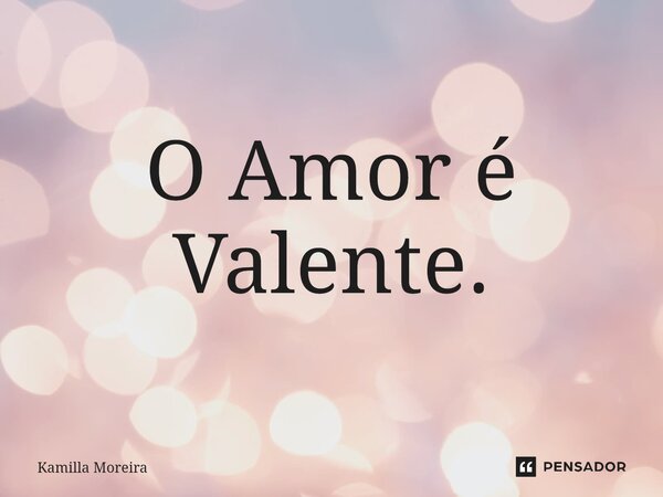 ⁠O Amor é Valente.... Frase de Kamilla Moreira.