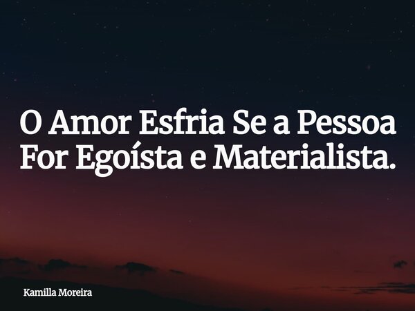 O Amor Esfria Se a Pessoa For ⁠Egoísta e Materialista.... Frase de Kamilla Moreira.