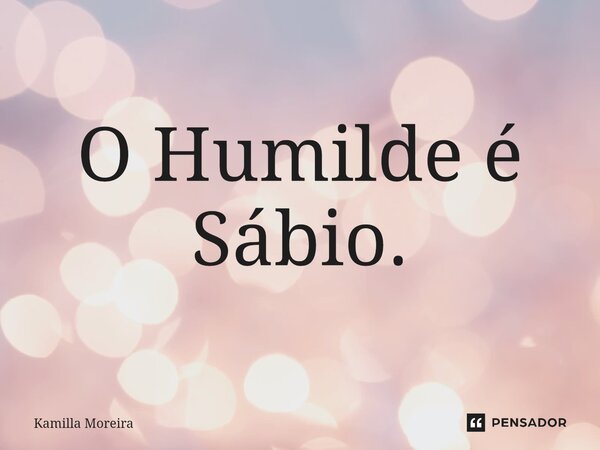 O Humilde é Sábio.... Frase de Kamilla Moreira.