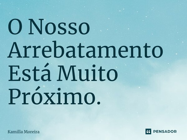 ⁠O Nosso Arrebatamento Está Muito Próximo.... Frase de Kamilla Moreira.