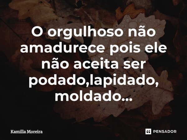 O ⁠orgulhoso não amadurece pois ele não aceita ser podado,lapidado, moldado...... Frase de Kamilla Moreira.