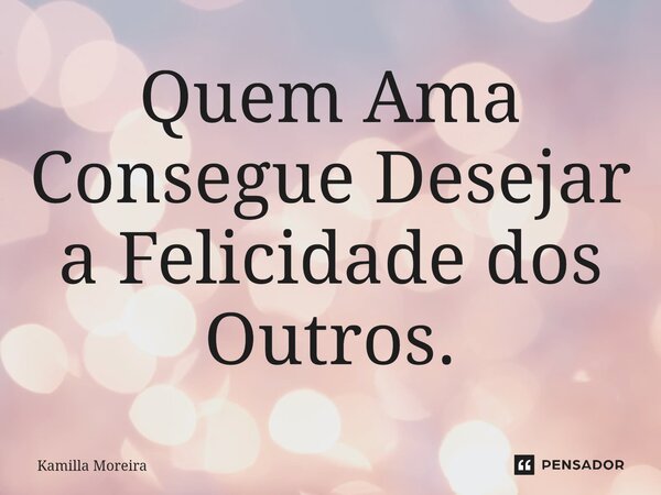 ⁠Quem Ama Consegue Desejar a Felicidade dos Outros.... Frase de Kamilla Moreira.
