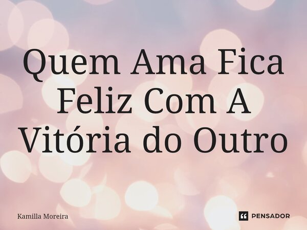 ⁠Quem Ama Fica Feliz Com A Vitória do Outro... Frase de Kamilla Moreira.