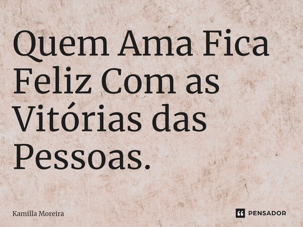 ⁠Quem Ama Fica Feliz Com as Vitórias das Pessoas.... Frase de Kamilla Moreira.