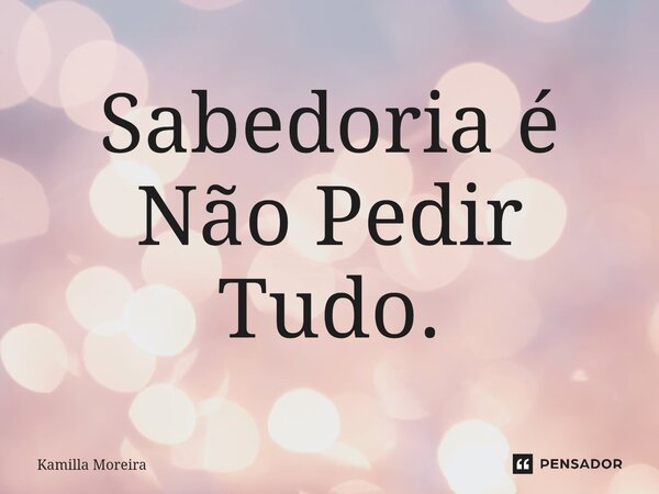 ⁠Sabedoria é Não Pedir Tudo.... Frase de Kamilla Moreira.