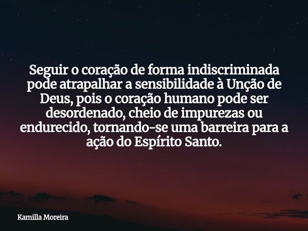 Seguir o coração de forma indiscriminada pode atrapalhar a sensibilidade à Unção de Deus, pois o coração humano pode ser desordenado, cheio de impurezas ou endu... Frase de Kamilla Moreira.