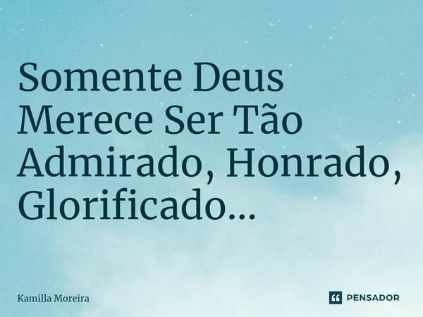 Somente Deus Merece Ser Tão Admirado, Honrado, Glorificado...... Frase de Kamilla Moreira.