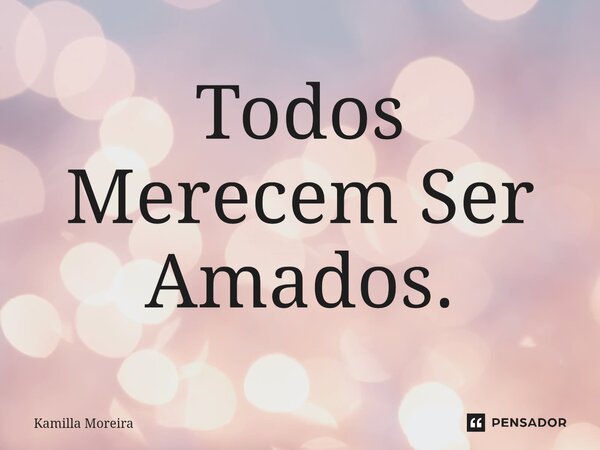 ⁠Todos Merecem Ser Amados.... Frase de Kamilla Moreira.