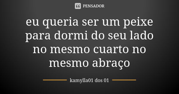 eu queria ser um peixe para dormi do seu lado no mesmo cuarto no mesmo abraço... Frase de kamylla01 dos 01.