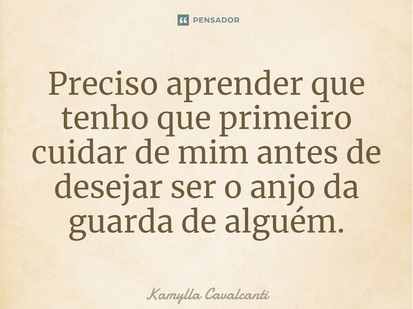 Preciso aprender que tenho que primeiro cuidar de mim antes de desejar ser o anjo da guarda de alguém.... Frase de Kamylla Cavalcanti.