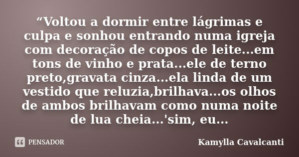 “Voltou a dormir entre lágrimas e culpa e sonhou entrando numa igreja com decoração de copos de leite...em tons de vinho e prata...ele de terno preto,gravata ci... Frase de Kamylla Cavalcanti.