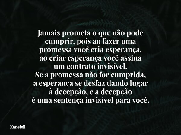 Jamais prometa o que não pode cumprir, pois ao fazer uma promessa você cria esperança, ao criar esperança você assina um contrato invisível. Se a promessa não f... Frase de Kanefell.