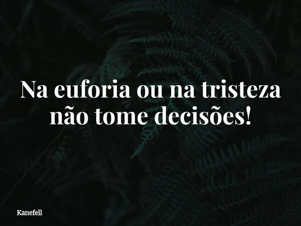 Na euforia ou na tristeza não tome decisões!... Frase de Kanefell.