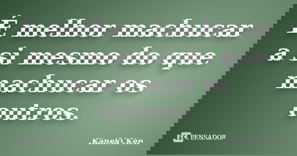 É melhor machucar a si mesmo do que machucar os outros.... Frase de Kaneki Ken.