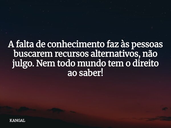 A falta de conhecimento faz às pessoas buscarem recursos alternativos, não julgo. Nem todo mundo tem o direito ao saber!... Frase de KANGAL.